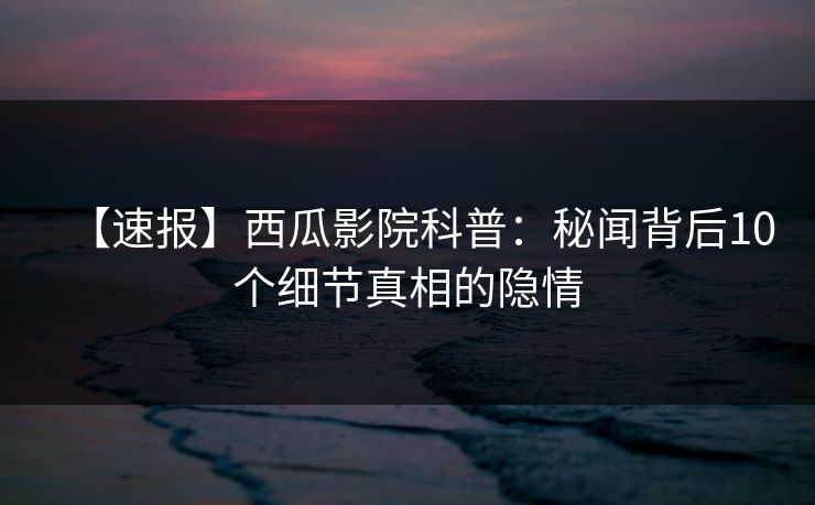 【速报】西瓜影院科普：秘闻背后10个细节真相的隐情
