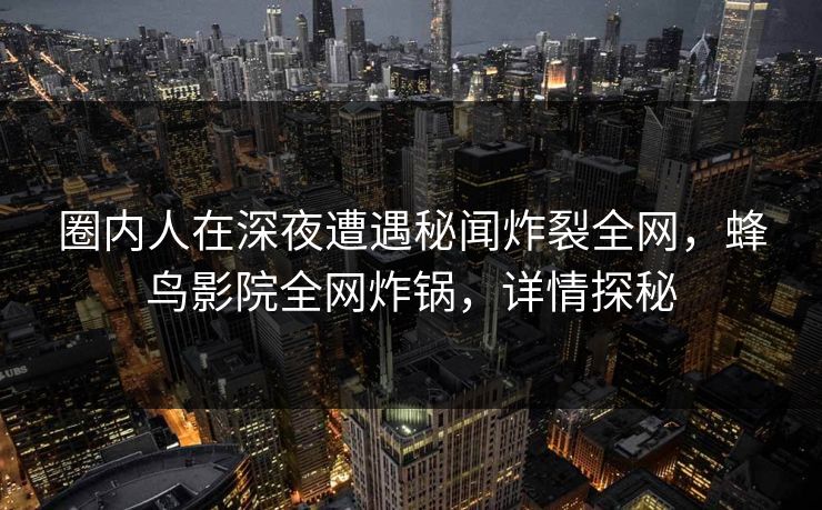 圈内人在深夜遭遇秘闻炸裂全网，蜂鸟影院全网炸锅，详情探秘