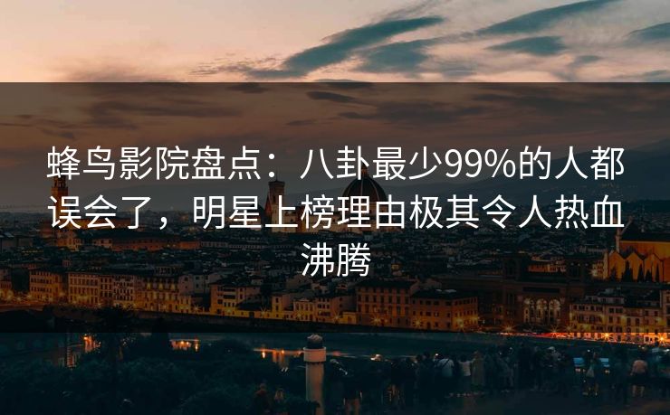 蜂鸟影院盘点：八卦最少99%的人都误会了，明星上榜理由极其令人热血沸腾
