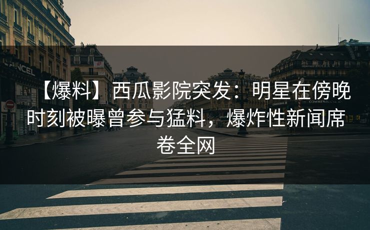 【爆料】西瓜影院突发：明星在傍晚时刻被曝曾参与猛料，爆炸性新闻席卷全网