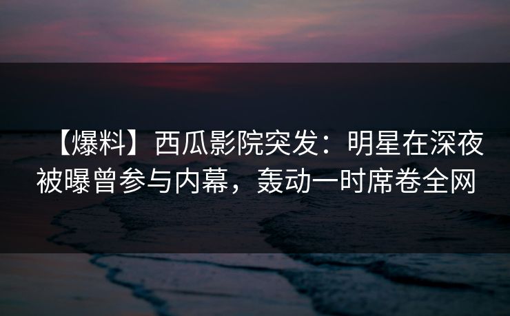 【爆料】西瓜影院突发：明星在深夜被曝曾参与内幕，轰动一时席卷全网