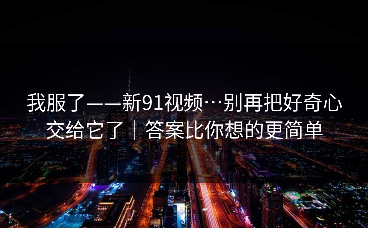 我服了——新91视频…别再把好奇心交给它了|答案比你想的更简单 我服了——新91视频…别再把好奇心交给它了|答案比你想的更简单