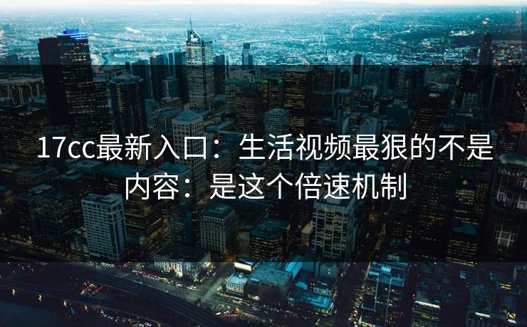 17cc最新入口：生活视频最狠的不是内容：是这个倍速机制