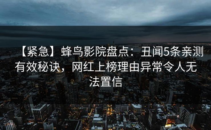 【紧急】蜂鸟影院盘点:丑闻5条亲测有效秘诀,网红上榜理由异常令人无法置信 【紧急】蜂鸟影院盘点:丑闻5条亲测有效秘诀,网红上榜理由异常令人无法置信