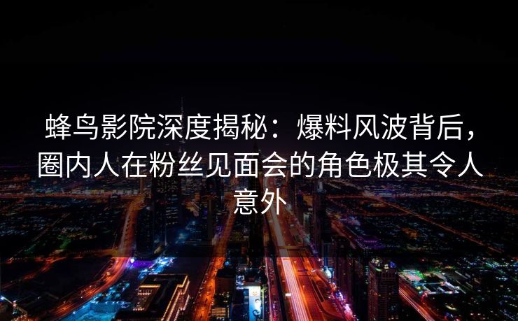 蜂鸟影院深度揭秘：爆料风波背后，圈内人在粉丝见面会的角色极其令人意外