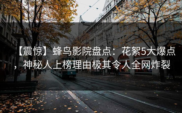 【震惊】蜂鸟影院盘点：花絮5大爆点，神秘人上榜理由极其令人全网炸裂
