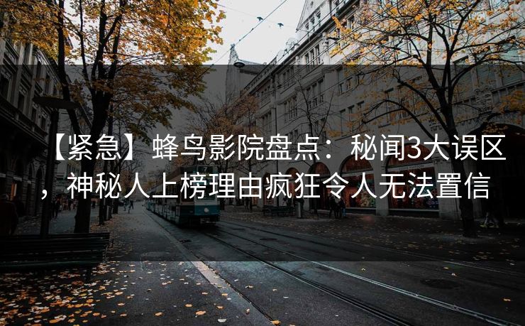 【紧急】蜂鸟影院盘点：秘闻3大误区，神秘人上榜理由疯狂令人无法置信