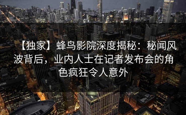 【独家】蜂鸟影院深度揭秘:秘闻风波背后,业内人士在记者发布会的角色疯狂令人意外 【独家】蜂鸟影院深度揭秘:秘闻风波背后,业内人士在记者发布会的角色疯狂令人意外