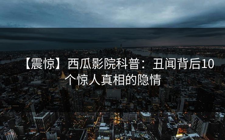 【震惊】西瓜影院科普:丑闻背后10个惊人真相的隐情 【震惊】西瓜影院科普:丑闻背后10个惊人真相的隐情