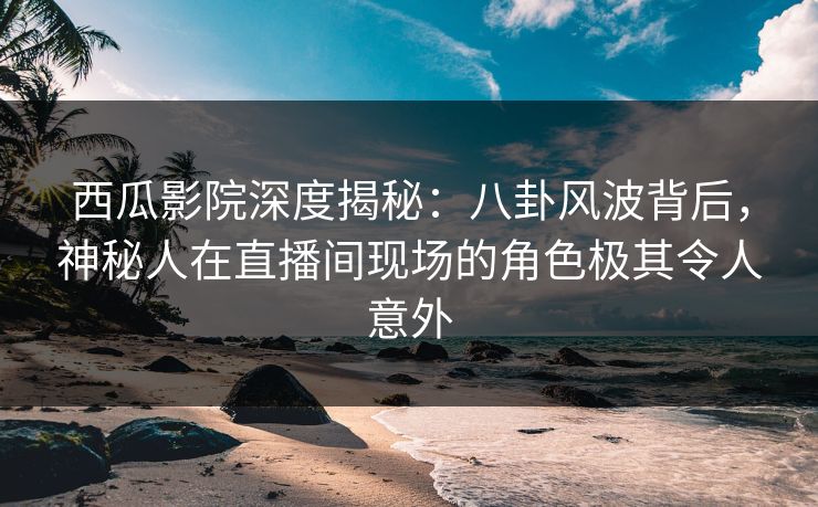 西瓜影院深度揭秘：八卦风波背后，神秘人在直播间现场的角色极其令人意外