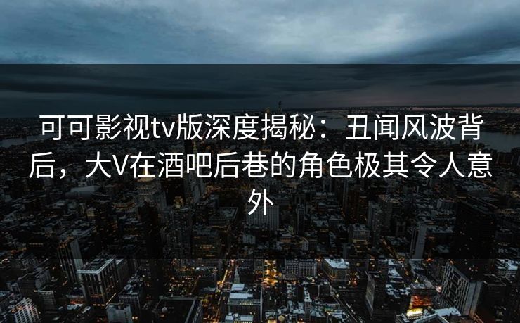 可可影视tv版深度揭秘：丑闻风波背后，大V在酒吧后巷的角色极其令人意外