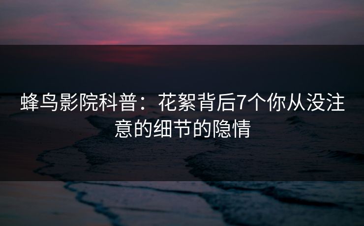 蜂鸟影院科普：花絮背后7个你从没注意的细节的隐情
