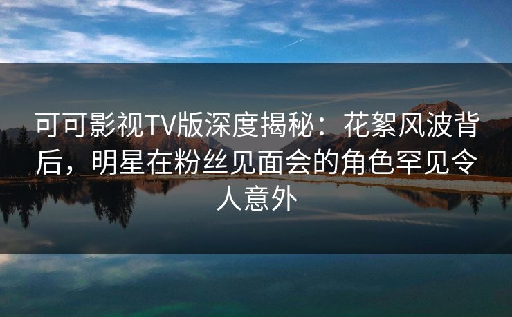 可可影视TV版深度揭秘：花絮风波背后，明星在粉丝见面会的角色罕见令人意外