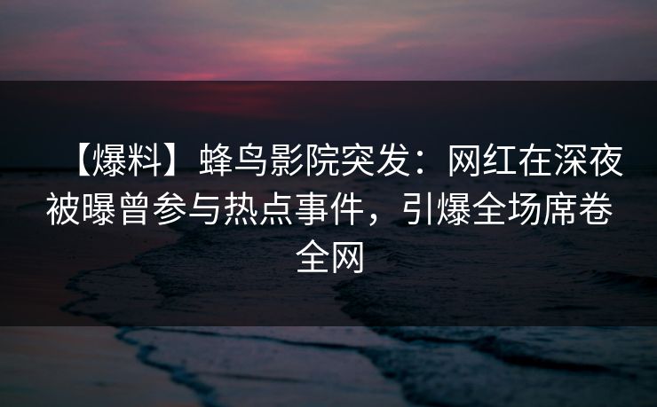 【爆料】蜂鸟影院突发：网红在深夜被曝曾参与热点事件，引爆全场席卷全网