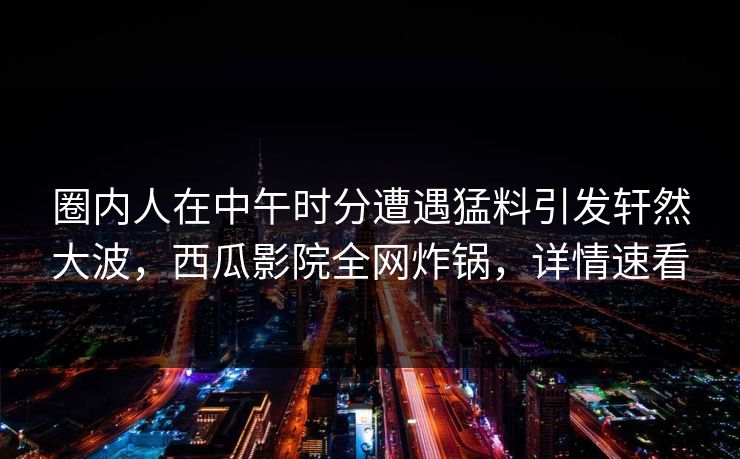圈内人在中午时分遭遇猛料引发轩然大波，西瓜影院全网炸锅，详情速看