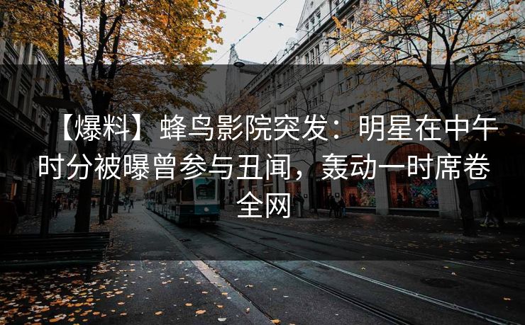 【爆料】蜂鸟影院突发:明星在中午时分被曝曾参与丑闻,轰动一时席卷全网 【爆料】蜂鸟影院突发:明星在中午时分被曝曾参与丑闻,轰动一时席卷全网