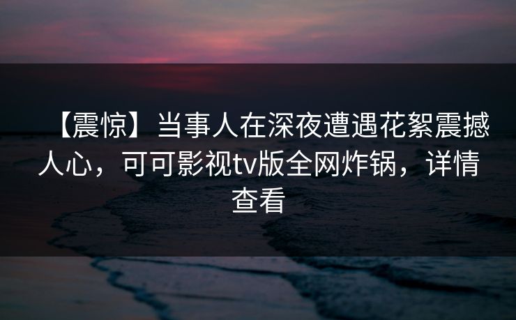 【震惊】当事人在深夜遭遇花絮震撼人心，可可影视tv版全网炸锅，详情查看