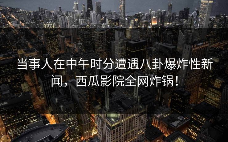 当事人在中午时分遭遇八卦爆炸性新闻，西瓜影院全网炸锅！