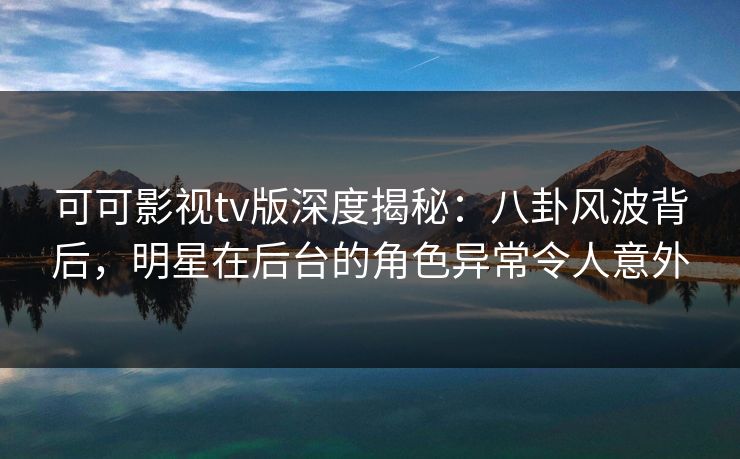 可可影视tv版深度揭秘：八卦风波背后，明星在后台的角色异常令人意外
