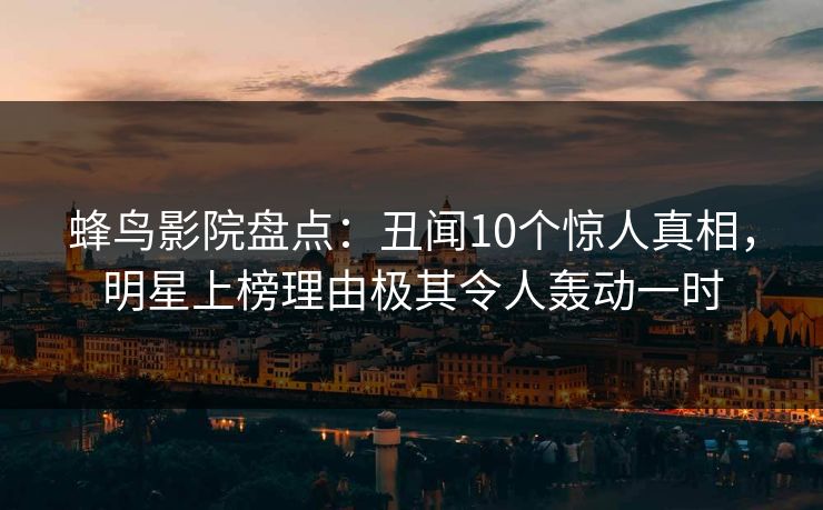 蜂鸟影院盘点:丑闻10个惊人真相,明星上榜理由极其令人轰动一时 蜂鸟影院盘点:丑闻10个惊人真相,明星上榜理由极其令人轰动一时
