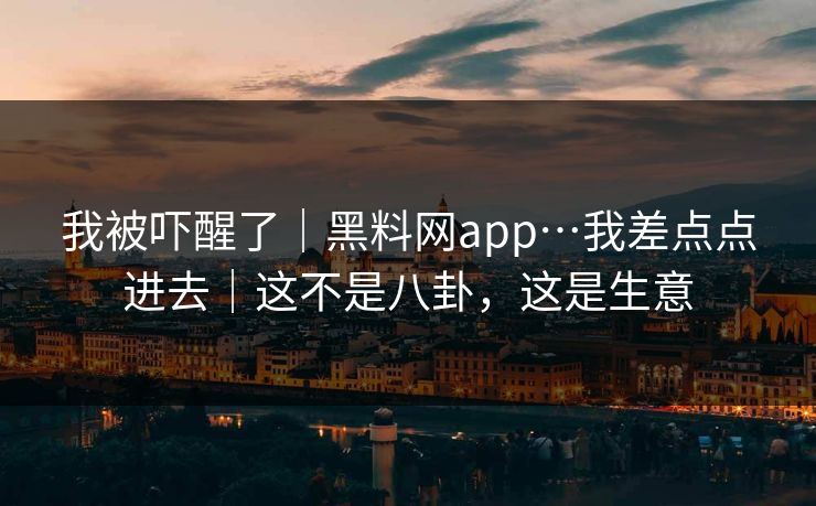 我被吓醒了｜黑料网app…我差点点进去｜这不是八卦，这是生意