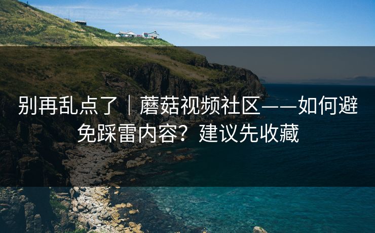 别再乱点了｜蘑菇视频社区——如何避免踩雷内容？建议先收藏