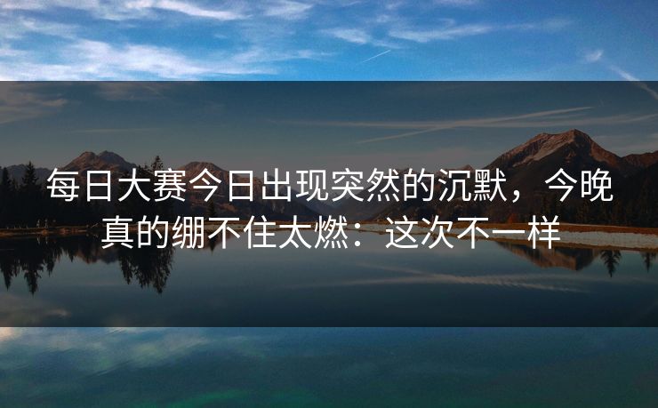 每日大赛今日出现突然的沉默，今晚真的绷不住太燃：这次不一样
