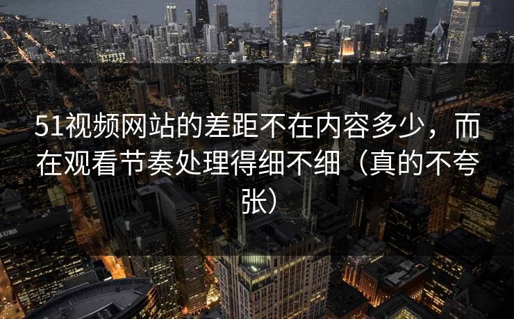 51视频网站的差距不在内容多少,而在观看节奏处理得细不细(真的不夸张) 51视频网站的差距不在内容多少,而在观看节奏处理得细不细(真的不夸张)
