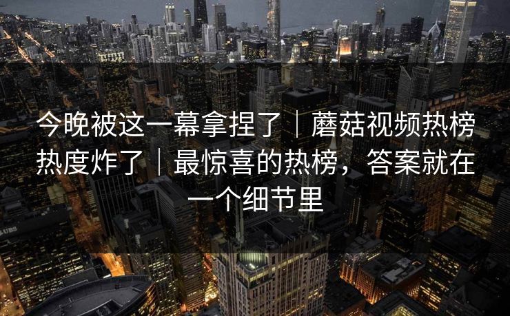 今晚被这一幕拿捏了｜蘑菇视频热榜热度炸了｜最惊喜的热榜，答案就在一个细节里