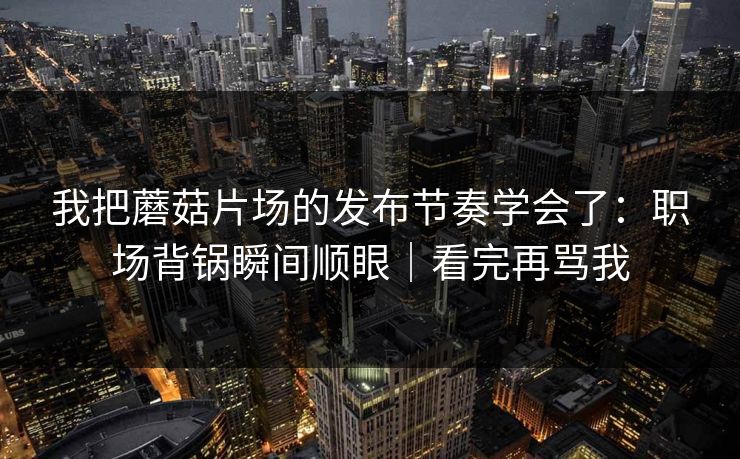 我把蘑菇片场的发布节奏学会了：职场背锅瞬间顺眼｜看完再骂我