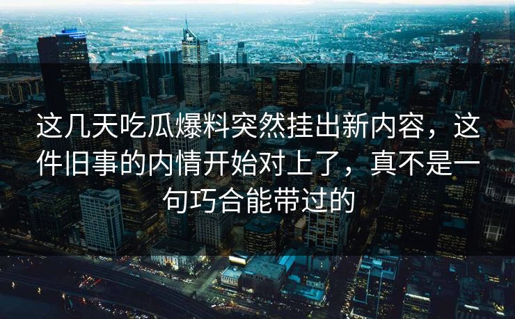 这几天吃瓜爆料突然挂出新内容，这件旧事的内情开始对上了，真不是一句巧合能带过的